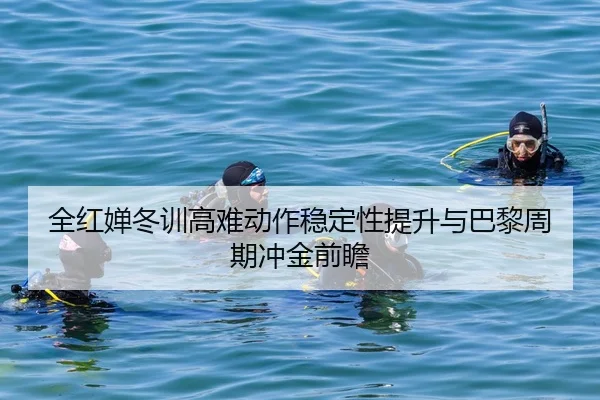 全红婵冬训高难动作稳定性提升与巴黎周期冲金前瞻