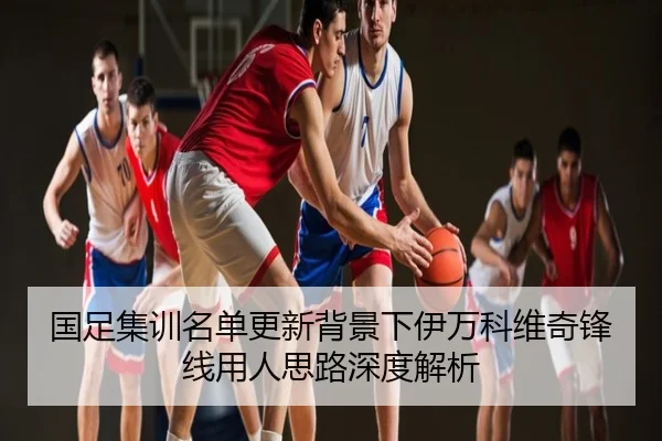 国足集训名单更新背景下伊万科维奇锋线用人思路深度解析