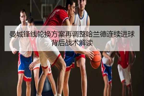 曼城锋线轮换方案再调整哈兰德连续进球背后战术解读