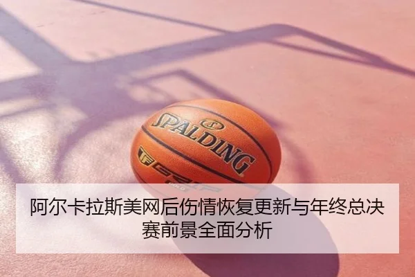 阿尔卡拉斯美网后伤情恢复更新与年终总决赛前景全面分析