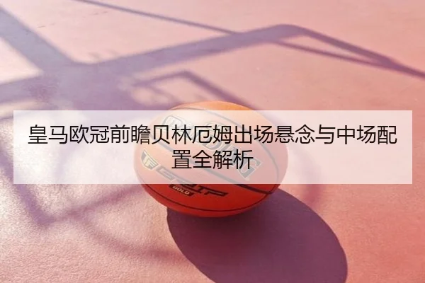皇马欧冠前瞻贝林厄姆出场悬念与中场配置全解析