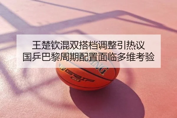 王楚钦混双搭档调整引热议 国乒巴黎周期配置面临多维考验